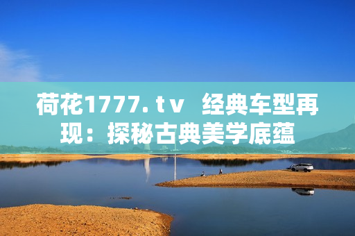 荷花1777. tⅴ  经典车型再现：探秘古典美学底蕴