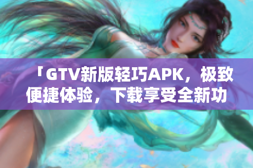 「GTV新版轻巧APK，极致便捷体验，下载享受全新功能」