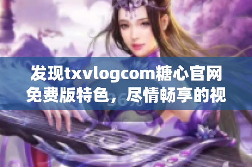 发现txvlogcom糖心官网免费版特色，尽情畅享的视频世界