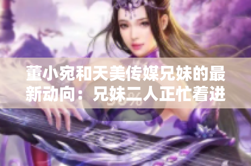 董小宛和天美传媒兄妹的最新动向：兄妹二人正忙着进行何种活动？