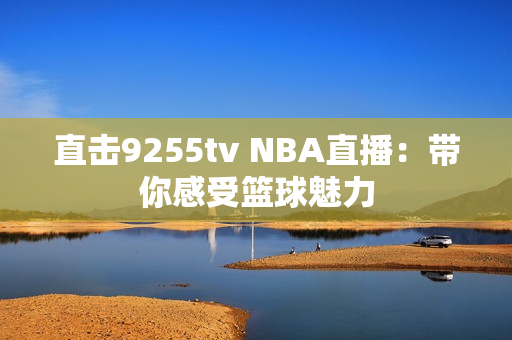 直击9255tv NBA直播：带你感受篮球魅力