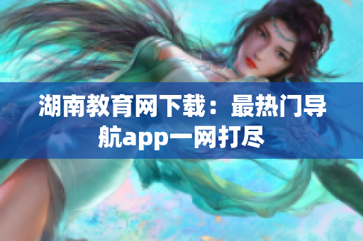 湖南教育网下载：最热门导航app一网打尽