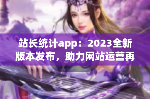 站长统计app：2023全新版本发布，助力网站运营再升级