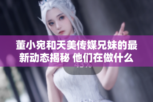 董小宛和天美传媒兄妹的最新动态揭秘 他们在做什么