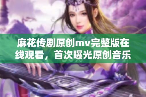 麻花传剧原创mv完整版在线观看，首次曝光原创音乐视频，精彩不容错过