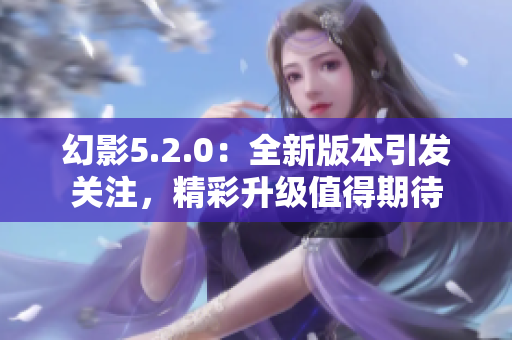 幻影5.2.0：全新版本引发关注，精彩升级值得期待