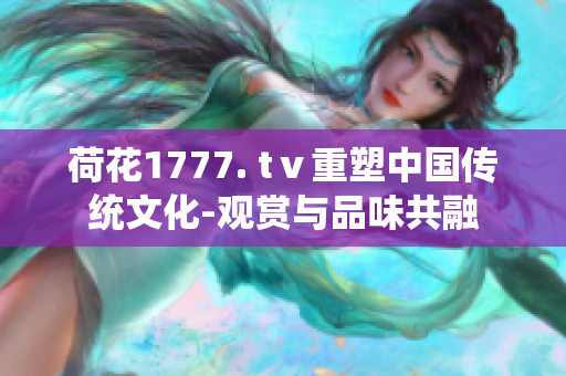 荷花1777. tⅴ重塑中国传统文化-观赏与品味共融