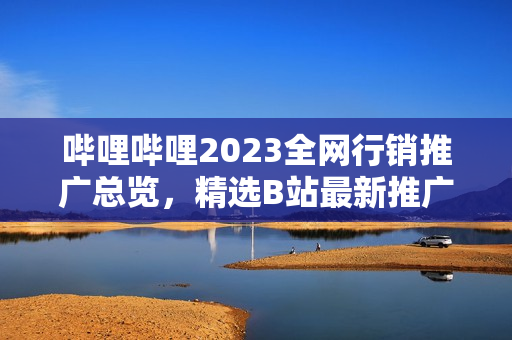 哔哩哔哩2023全网行销推广总览，精选B站最新推广大全