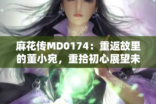 麻花传MD0174：重返故里的董小宛，重拾初心展望未来