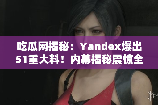 吃瓜网揭秘：Yandex爆出51重大料！内幕揭秘震惊全球，揭开了什么秘密？