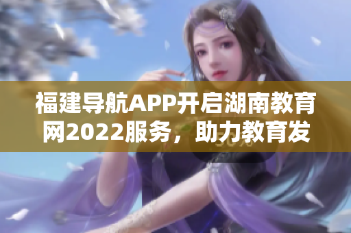 福建导航APP开启湖南教育网2022服务，助力教育发展