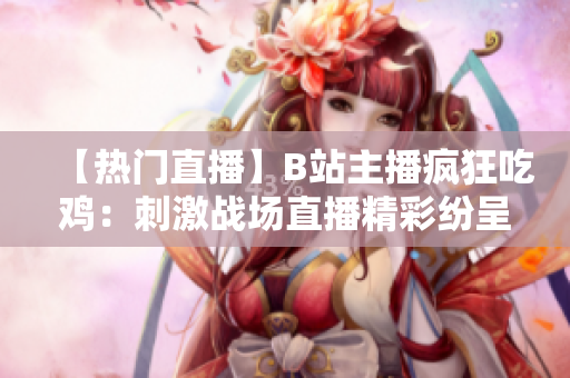 【热门直播】B站主播疯狂吃鸡：刺激战场直播精彩纷呈