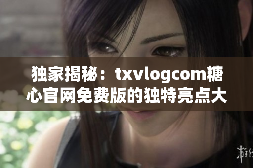 独家揭秘：txvlogcom糖心官网免费版的独特亮点大揭秘