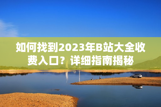 如何找到2023年B站大全收费入口？详细指南揭秘