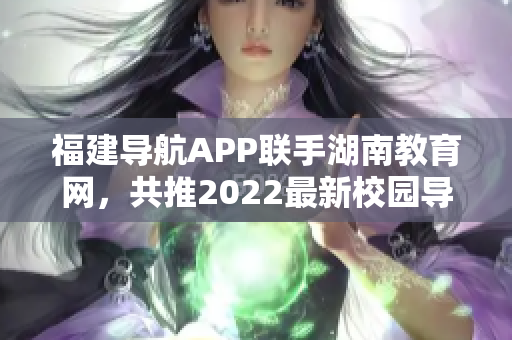 福建导航APP联手湖南教育网，共推2022最新校园导航服务