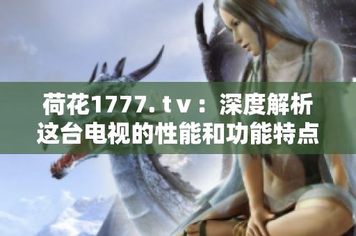 荷花1777. tⅴ：深度解析这台电视的性能和功能特点