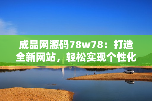 成品网源码78w78：打造全新网站，轻松实现个性化定制需求