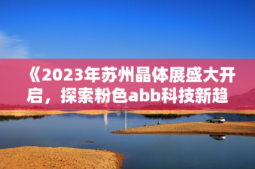 《2023年苏州晶体展盛大开启，探索粉色abb科技新趋势》