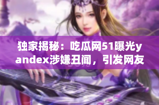 独家揭秘：吃瓜网51曝光yandex涉嫌丑闻，引发网友热议