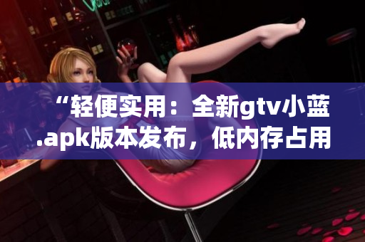 “轻便实用：全新gtv小蓝.apk版本发布，低内存占用，操作更流畅”