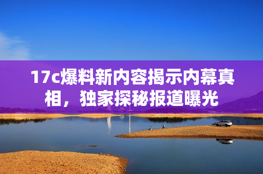 17c爆料新内容揭示内幕真相，独家探秘报道曝光