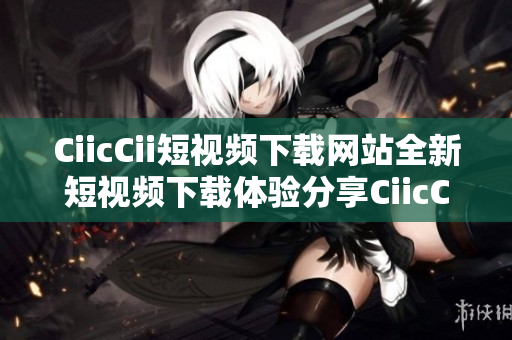 CiicCii短视频下载网站全新短视频下载体验分享CiicCii视频下载网站攻略及技巧分享