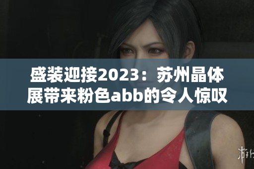 盛装迎接2023：苏州晶体展带来粉色abb的令人惊叹的新品