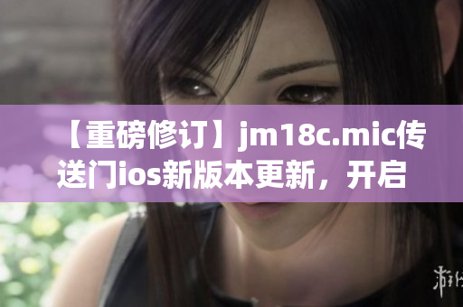 【重磅修订】jm18c.mic传送门ios新版本更新，开启全新探险之旅