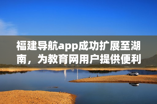 福建导航app成功扩展至湖南，为教育网用户提供便利