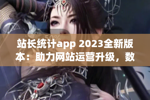 站长统计app 2023全新版本：助力网站运营升级，数据分析更精准