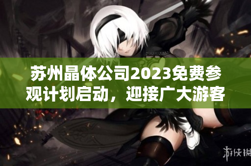 苏州晶体公司2023免费参观计划启动，迎接广大游客莅临体验