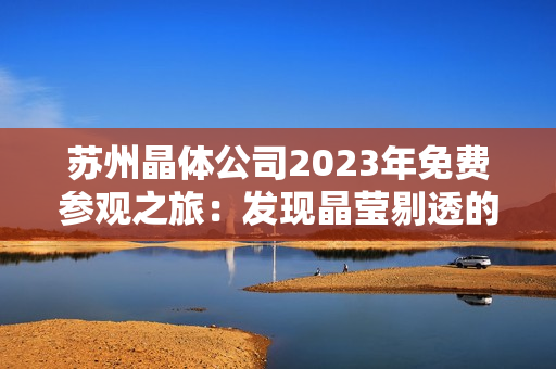 苏州晶体公司2023年免费参观之旅：发现晶莹剔透的科技奇迹