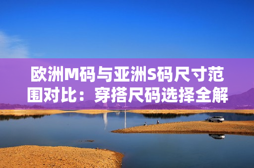 欧洲M码与亚洲S码尺寸范围对比：穿搭尺码选择全解析，帮你轻松选购合身尺码