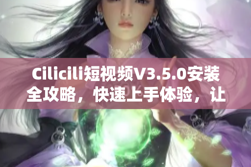 Cilicili短视频V3.5.0安装全攻略，快速上手体验，让您轻松享受最新版本的功能和乐趣