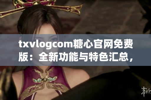 txvlogcom糖心官网免费版：全新功能与特色汇总，让你体验绝无仅有的影音乐趣