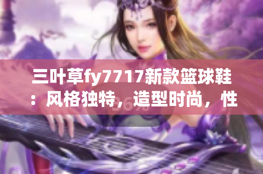 三叶草fy7717新款篮球鞋：风格独特，造型时尚，性能卓越