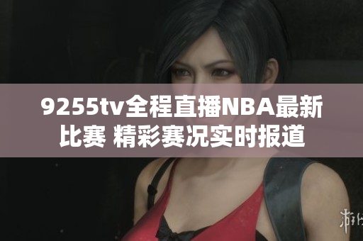 9255tv全程直播NBA最新比赛 精彩赛况实时报道