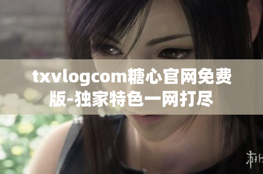 txvlogcom糖心官网免费版-独家特色一网打尽