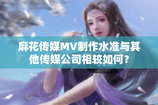 麻花传媒MV制作水准与其他传媒公司相较如何？