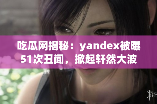 吃瓜网揭秘：yandex被曝51次丑闻，掀起轩然大波